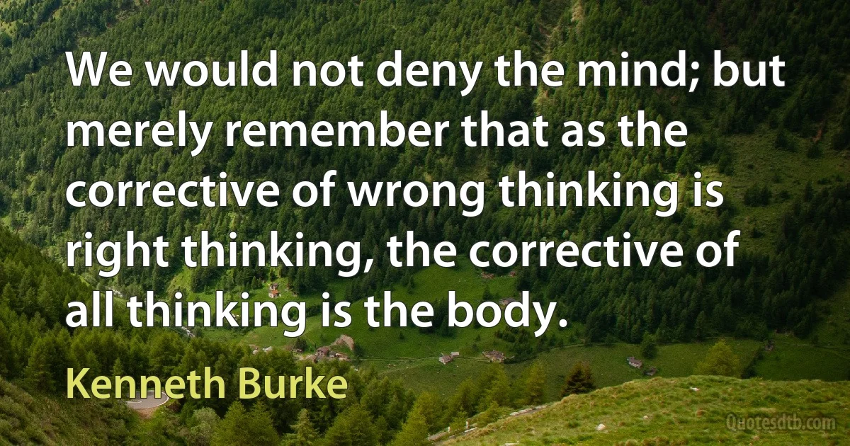 We would not deny the mind; but merely remember that as the corrective of wrong thinking is right thinking, the corrective of all thinking is the body. (Kenneth Burke)