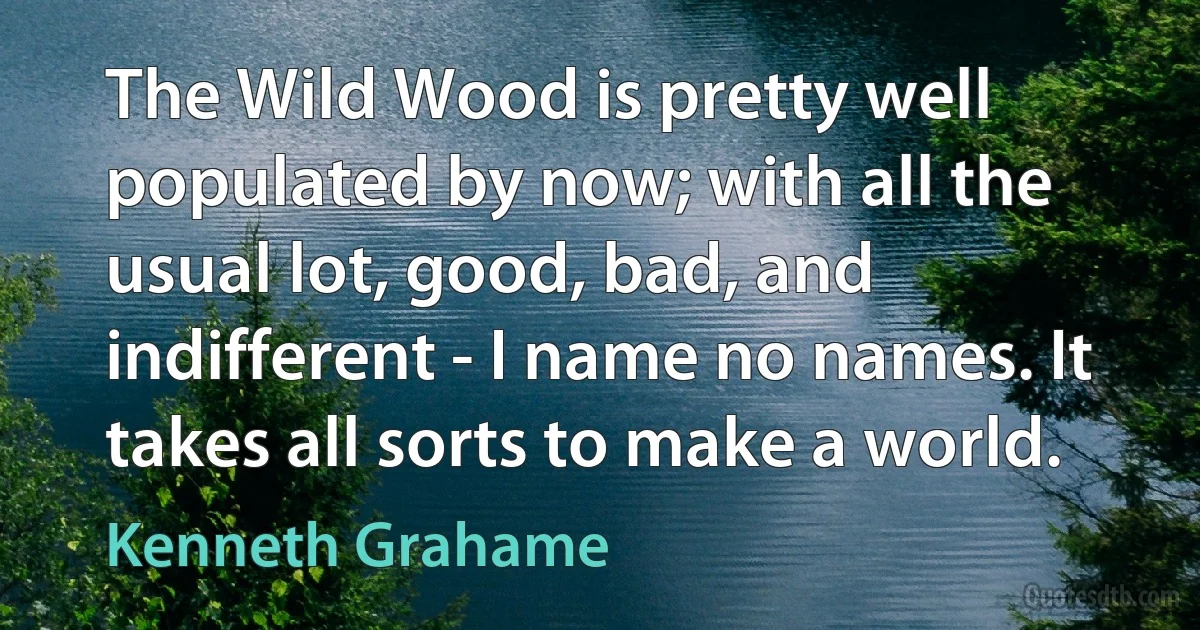 The Wild Wood is pretty well populated by now; with all the usual lot, good, bad, and indifferent - I name no names. It takes all sorts to make a world. (Kenneth Grahame)