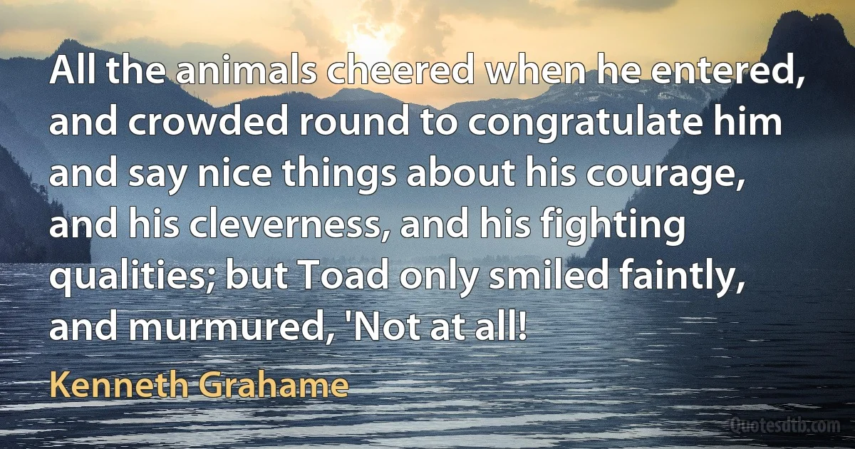 All the animals cheered when he entered, and crowded round to congratulate him and say nice things about his courage, and his cleverness, and his fighting qualities; but Toad only smiled faintly, and murmured, 'Not at all! (Kenneth Grahame)