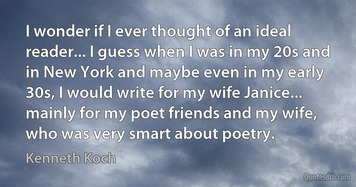 I wonder if I ever thought of an ideal reader... I guess when I was in my 20s and in New York and maybe even in my early 30s, I would write for my wife Janice... mainly for my poet friends and my wife, who was very smart about poetry. (Kenneth Koch)