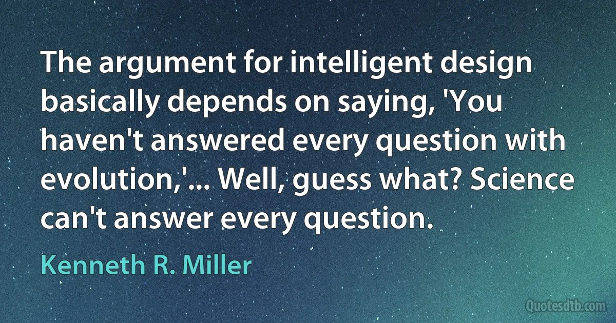 The argument for intelligent design basically depends on saying, 'You haven't answered every question with evolution,'... Well, guess what? Science can't answer every question. (Kenneth R. Miller)