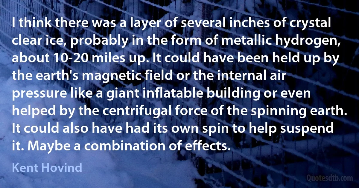 I think there was a layer of several inches of crystal clear ice, probably in the form of metallic hydrogen, about 10-20 miles up. It could have been held up by the earth's magnetic field or the internal air pressure like a giant inflatable building or even helped by the centrifugal force of the spinning earth. It could also have had its own spin to help suspend it. Maybe a combination of effects. (Kent Hovind)