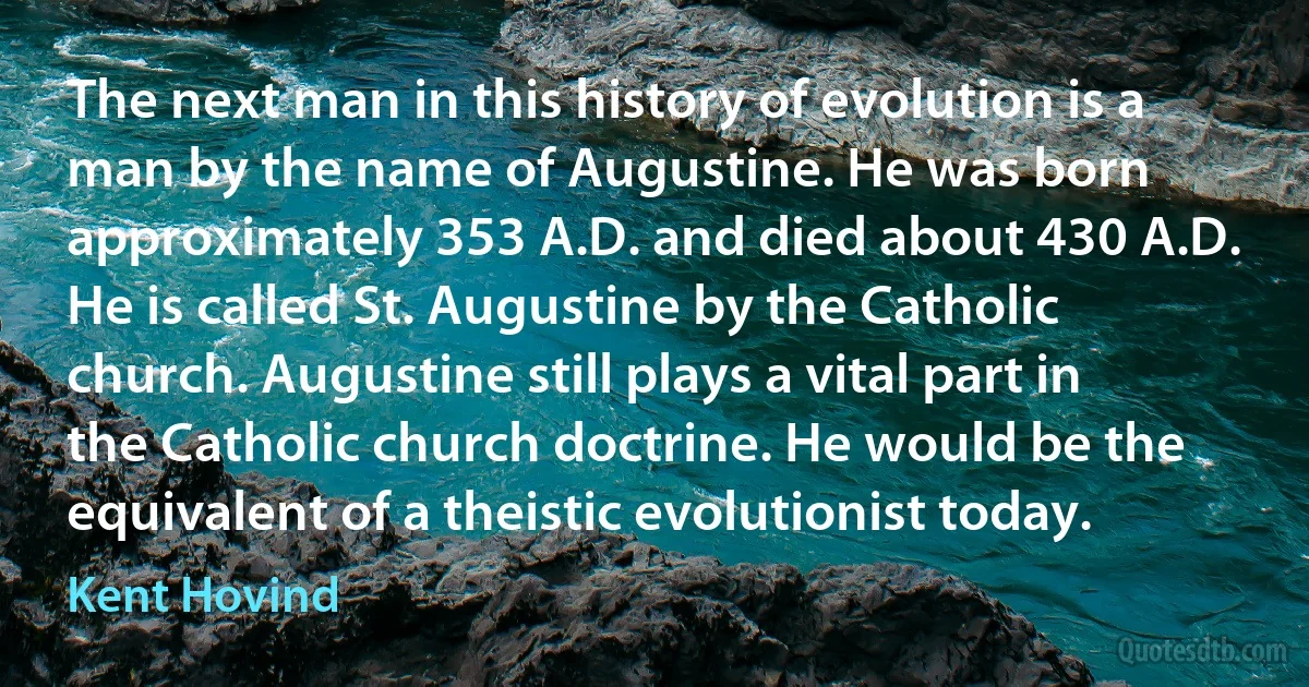 The next man in this history of evolution is a man by the name of Augustine. He was born approximately 353 A.D. and died about 430 A.D. He is called St. Augustine by the Catholic church. Augustine still plays a vital part in the Catholic church doctrine. He would be the equivalent of a theistic evolutionist today. (Kent Hovind)