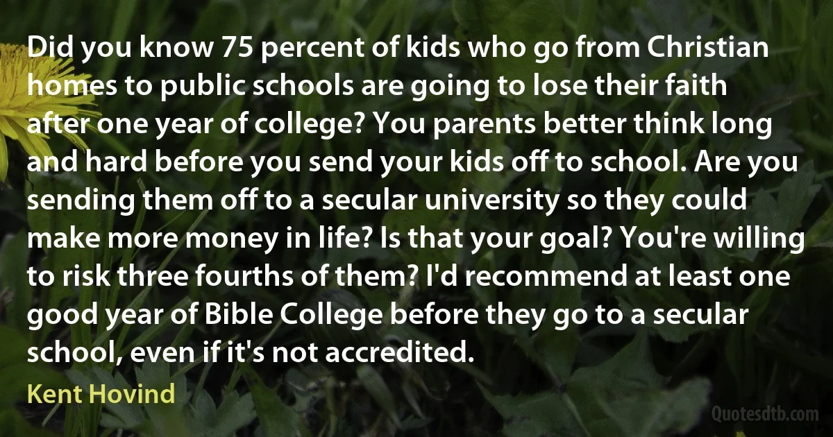 Did you know 75 percent of kids who go from Christian homes to public schools are going to lose their faith after one year of college? You parents better think long and hard before you send your kids off to school. Are you sending them off to a secular university so they could make more money in life? Is that your goal? You're willing to risk three fourths of them? I'd recommend at least one good year of Bible College before they go to a secular school, even if it's not accredited. (Kent Hovind)