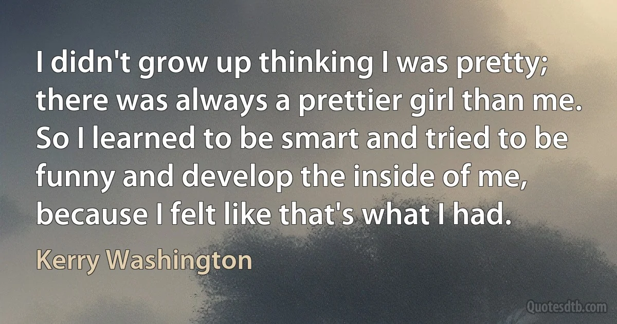 I didn't grow up thinking I was pretty; there was always a prettier girl than me. So I learned to be smart and tried to be funny and develop the inside of me, because I felt like that's what I had. (Kerry Washington)