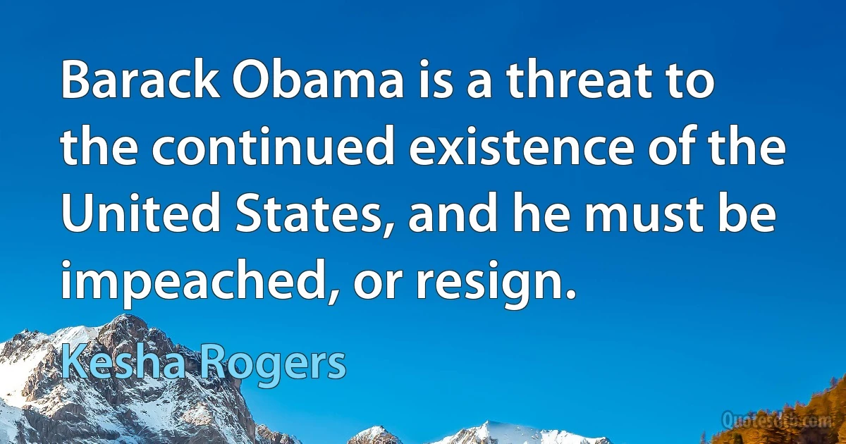 Barack Obama is a threat to the continued existence of the United States, and he must be impeached, or resign. (Kesha Rogers)