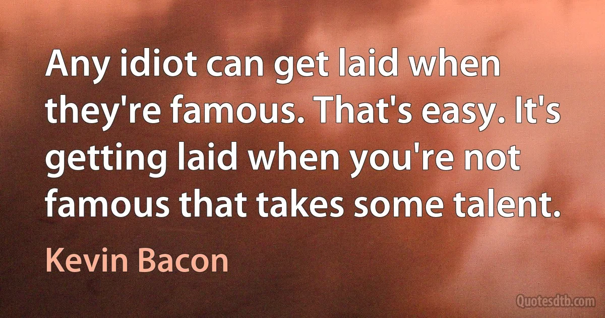 Any idiot can get laid when they're famous. That's easy. It's getting laid when you're not famous that takes some talent. (Kevin Bacon)