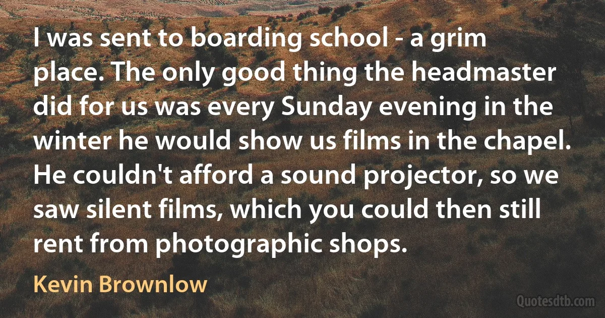 I was sent to boarding school - a grim place. The only good thing the headmaster did for us was every Sunday evening in the winter he would show us films in the chapel. He couldn't afford a sound projector, so we saw silent films, which you could then still rent from photographic shops. (Kevin Brownlow)