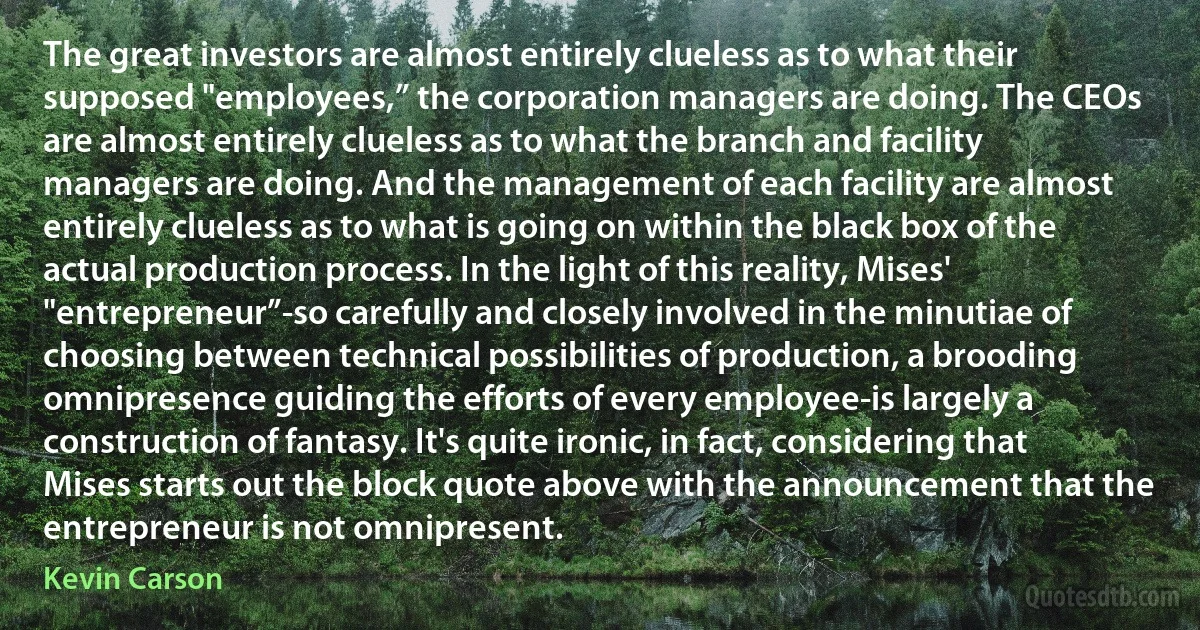 The great investors are almost entirely clueless as to what their supposed "employees,” the corporation managers are doing. The CEOs are almost entirely clueless as to what the branch and facility managers are doing. And the management of each facility are almost entirely clueless as to what is going on within the black box of the actual production process. In the light of this reality, Mises' "entrepreneur”-so carefully and closely involved in the minutiae of choosing between technical possibilities of production, a brooding omnipresence guiding the efforts of every employee-is largely a construction of fantasy. It's quite ironic, in fact, considering that Mises starts out the block quote above with the announcement that the entrepreneur is not omnipresent. (Kevin Carson)