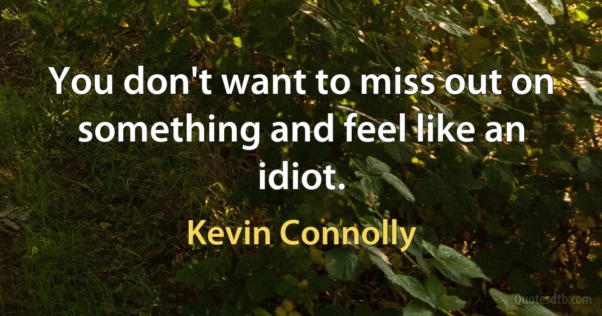 You don't want to miss out on something and feel like an idiot. (Kevin Connolly)