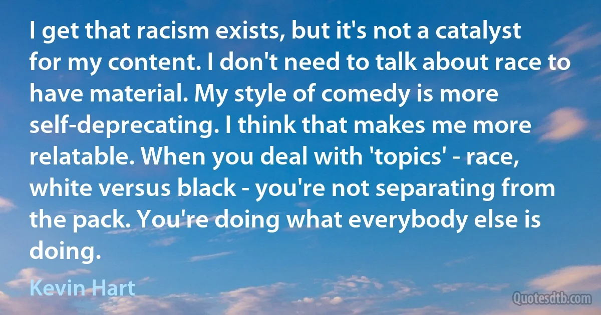 I get that racism exists, but it's not a catalyst for my content. I don't need to talk about race to have material. My style of comedy is more self-deprecating. I think that makes me more relatable. When you deal with 'topics' - race, white versus black - you're not separating from the pack. You're doing what everybody else is doing. (Kevin Hart)