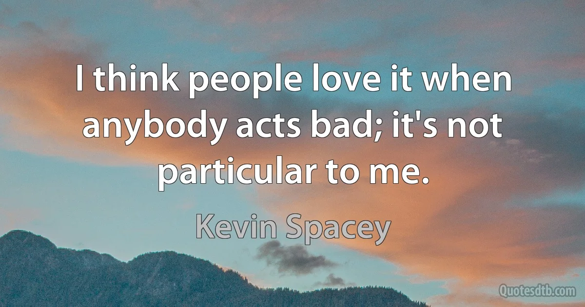 I think people love it when anybody acts bad; it's not particular to me. (Kevin Spacey)