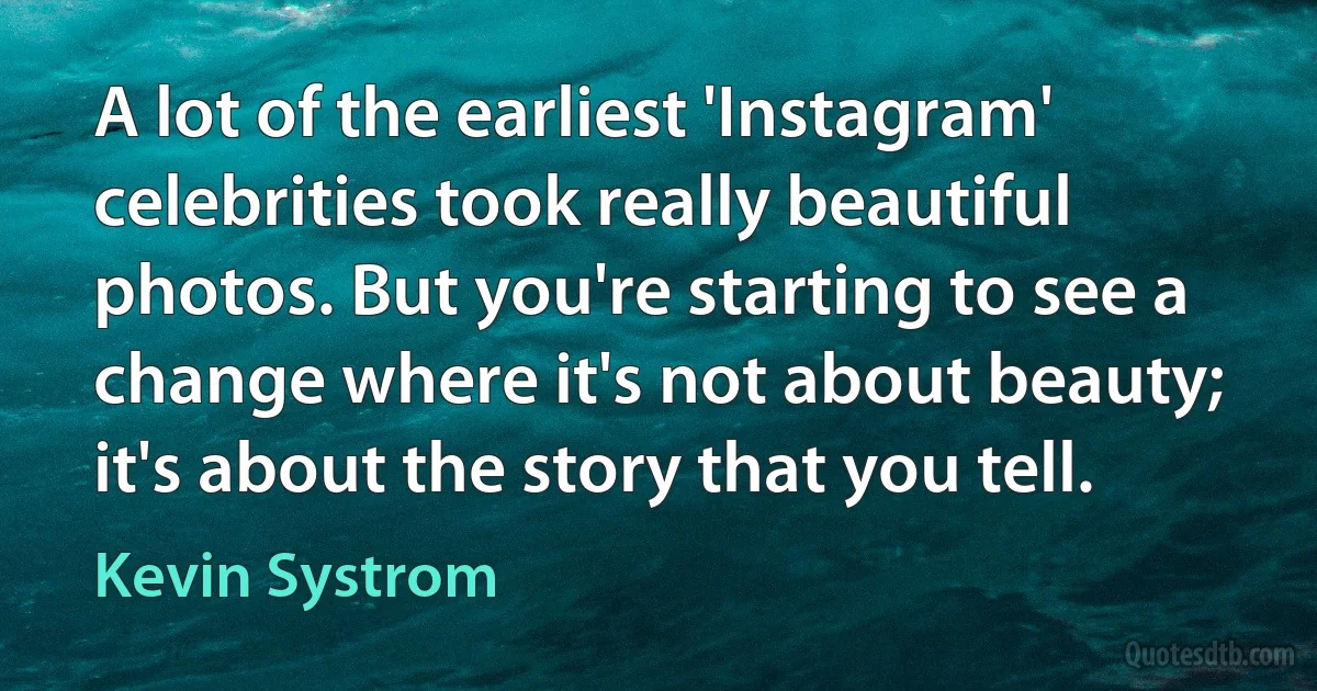 A lot of the earliest 'Instagram' celebrities took really beautiful photos. But you're starting to see a change where it's not about beauty; it's about the story that you tell. (Kevin Systrom)