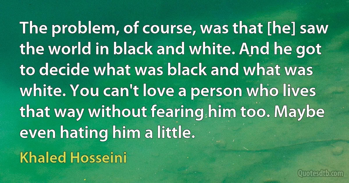 The problem, of course, was that [he] saw the world in black and white. And he got to decide what was black and what was white. You can't love a person who lives that way without fearing him too. Maybe even hating him a little. (Khaled Hosseini)