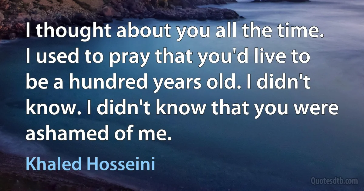 I thought about you all the time. I used to pray that you'd live to be a hundred years old. I didn't know. I didn't know that you were ashamed of me. (Khaled Hosseini)