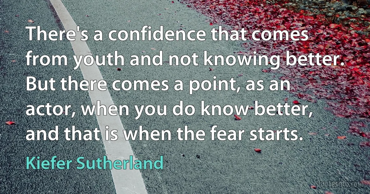 There's a confidence that comes from youth and not knowing better. But there comes a point, as an actor, when you do know better, and that is when the fear starts. (Kiefer Sutherland)