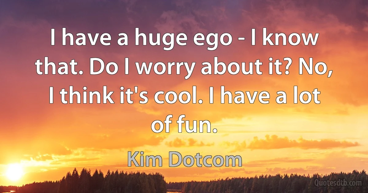 I have a huge ego - I know that. Do I worry about it? No, I think it's cool. I have a lot of fun. (Kim Dotcom)