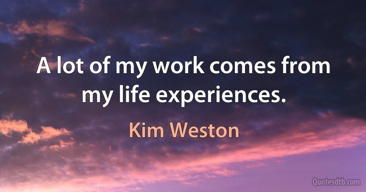 A lot of my work comes from my life experiences. (Kim Weston)