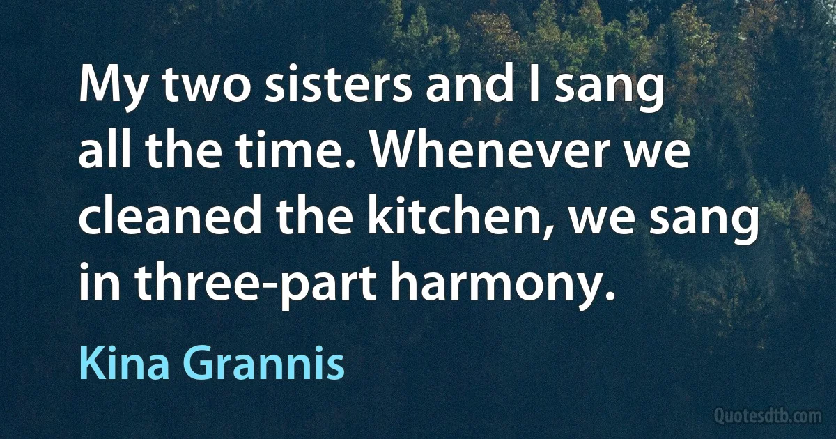 My two sisters and I sang all the time. Whenever we cleaned the kitchen, we sang in three-part harmony. (Kina Grannis)