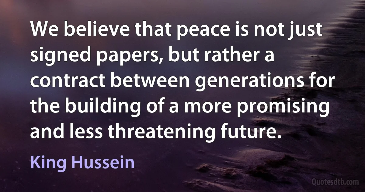 We believe that peace is not just signed papers, but rather a contract between generations for the building of a more promising and less threatening future. (King Hussein)