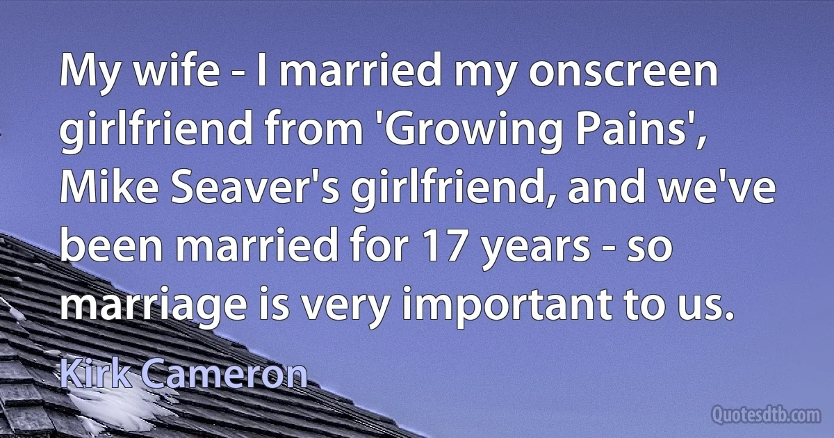 My wife - I married my onscreen girlfriend from 'Growing Pains', Mike Seaver's girlfriend, and we've been married for 17 years - so marriage is very important to us. (Kirk Cameron)