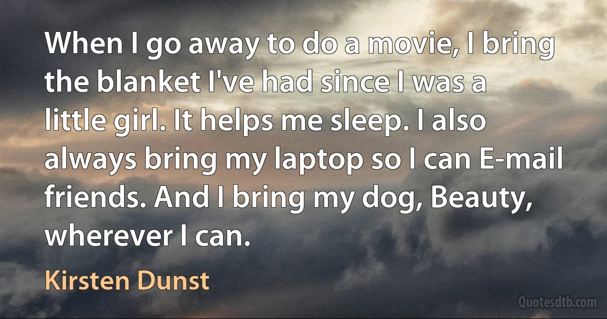 When I go away to do a movie, I bring the blanket I've had since I was a little girl. It helps me sleep. I also always bring my laptop so I can E-mail friends. And I bring my dog, Beauty, wherever I can. (Kirsten Dunst)