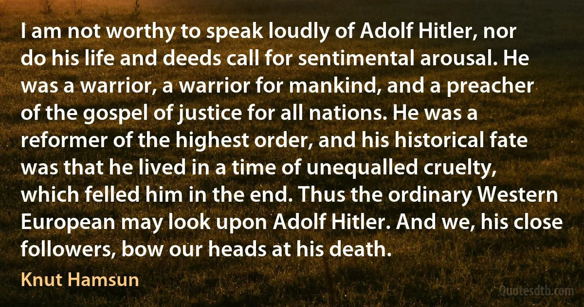 I am not worthy to speak loudly of Adolf Hitler, nor do his life and deeds call for sentimental arousal. He was a warrior, a warrior for mankind, and a preacher of the gospel of justice for all nations. He was a reformer of the highest order, and his historical fate was that he lived in a time of unequalled cruelty, which felled him in the end. Thus the ordinary Western European may look upon Adolf Hitler. And we, his close followers, bow our heads at his death. (Knut Hamsun)