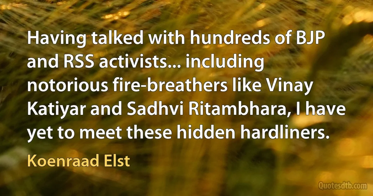 Having talked with hundreds of BJP and RSS activists... including notorious fire-breathers like Vinay Katiyar and Sadhvi Ritambhara, I have yet to meet these hidden hardliners. (Koenraad Elst)