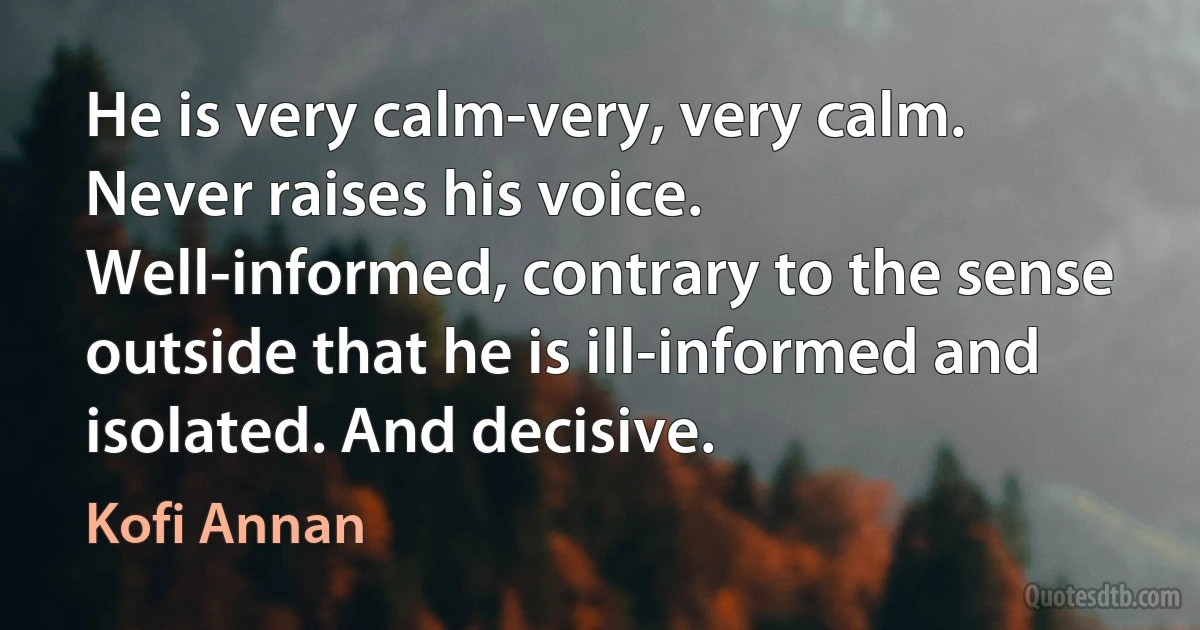 He is very calm-very, very calm. Never raises his voice. Well-informed, contrary to the sense outside that he is ill-informed and isolated. And decisive. (Kofi Annan)