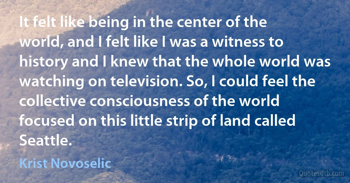 It felt like being in the center of the world, and I felt like I was a witness to history and I knew that the whole world was watching on television. So, I could feel the collective consciousness of the world focused on this little strip of land called Seattle. (Krist Novoselic)