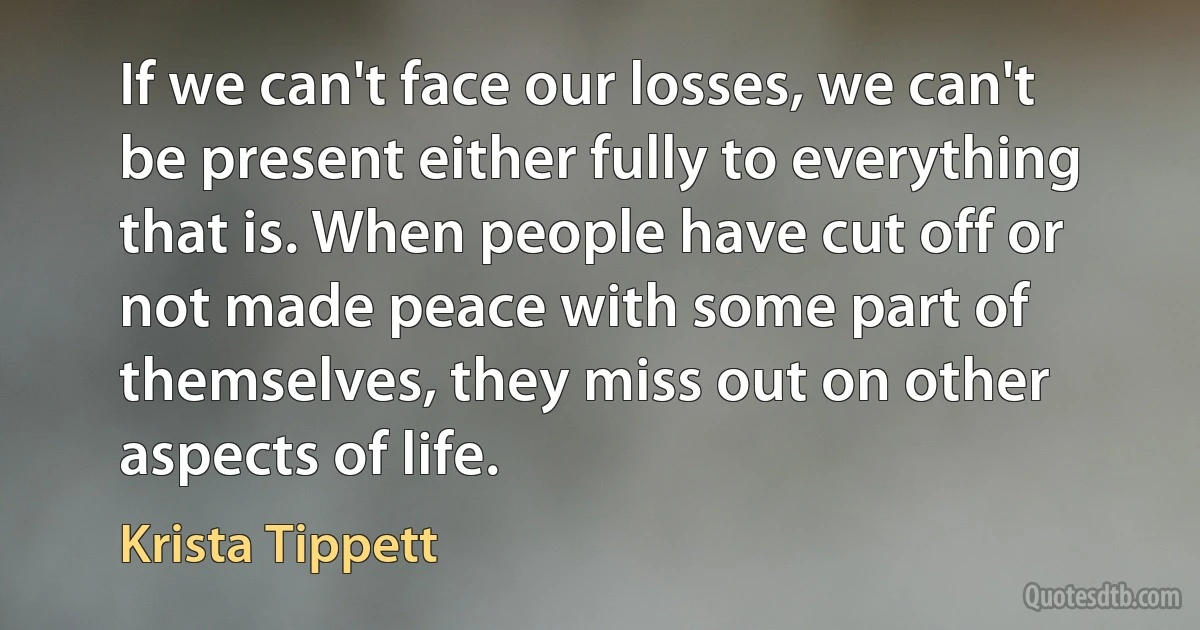 If we can't face our losses, we can't be present either fully to everything that is. When people have cut off or not made peace with some part of themselves, they miss out on other aspects of life. (Krista Tippett)