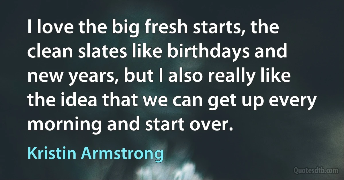 I love the big fresh starts, the clean slates like birthdays and new years, but I also really like the idea that we can get up every morning and start over. (Kristin Armstrong)