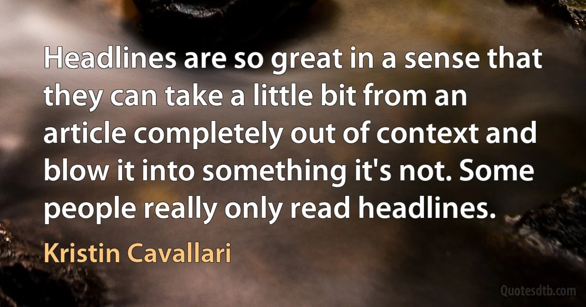 Headlines are so great in a sense that they can take a little bit from an article completely out of context and blow it into something it's not. Some people really only read headlines. (Kristin Cavallari)