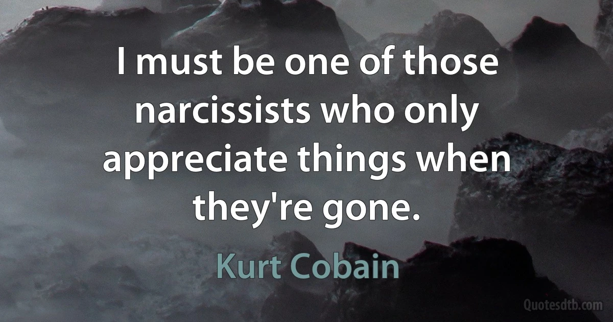 I must be one of those narcissists who only appreciate things when they're gone. (Kurt Cobain)