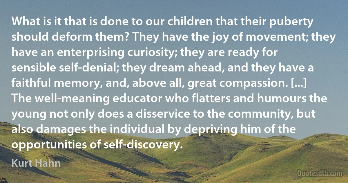 What is it that is done to our children that their puberty should deform them? They have the joy of movement; they have an enterprising curiosity; they are ready for sensible self-denial; they dream ahead, and they have a faithful memory, and, above all, great compassion. [...] The well-meaning educator who flatters and humours the young not only does a disservice to the community, but also damages the individual by depriving him of the opportunities of self-discovery. (Kurt Hahn)