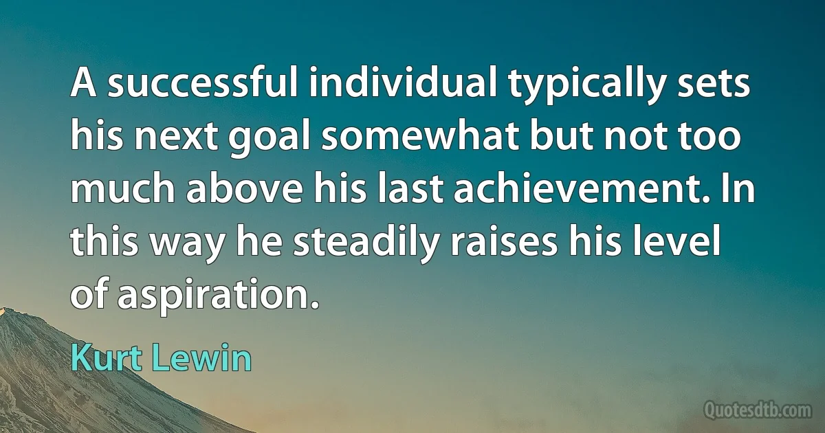 A successful individual typically sets his next goal somewhat but not too much above his last achievement. In this way he steadily raises his level of aspiration. (Kurt Lewin)