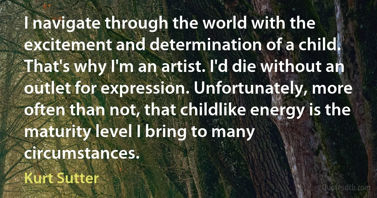 I navigate through the world with the excitement and determination of a child. That's why I'm an artist. I'd die without an outlet for expression. Unfortunately, more often than not, that childlike energy is the maturity level I bring to many circumstances. (Kurt Sutter)