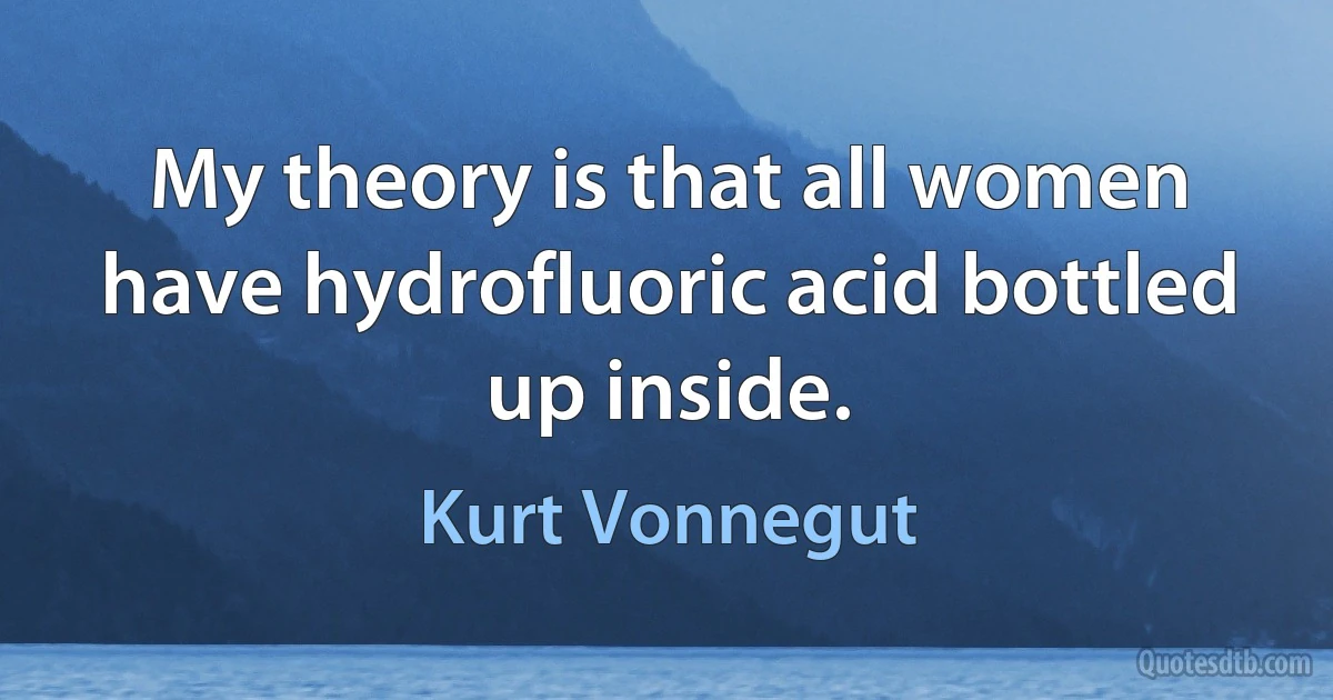 My theory is that all women have hydrofluoric acid bottled up inside. (Kurt Vonnegut)