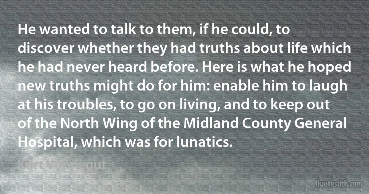 He wanted to talk to them, if he could, to discover whether they had truths about life which he had never heard before. Here is what he hoped new truths might do for him: enable him to laugh at his troubles, to go on living, and to keep out of the North Wing of the Midland County General Hospital, which was for lunatics. (Kurt Vonnegut)