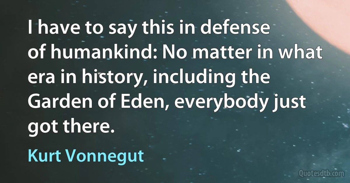 I have to say this in defense of humankind: No matter in what era in history, including the Garden of Eden, everybody just got there. (Kurt Vonnegut)