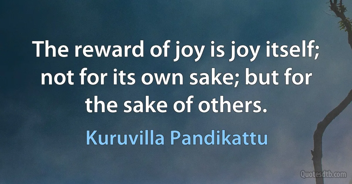 The reward of joy is joy itself; not for its own sake; but for the sake of others. (Kuruvilla Pandikattu)