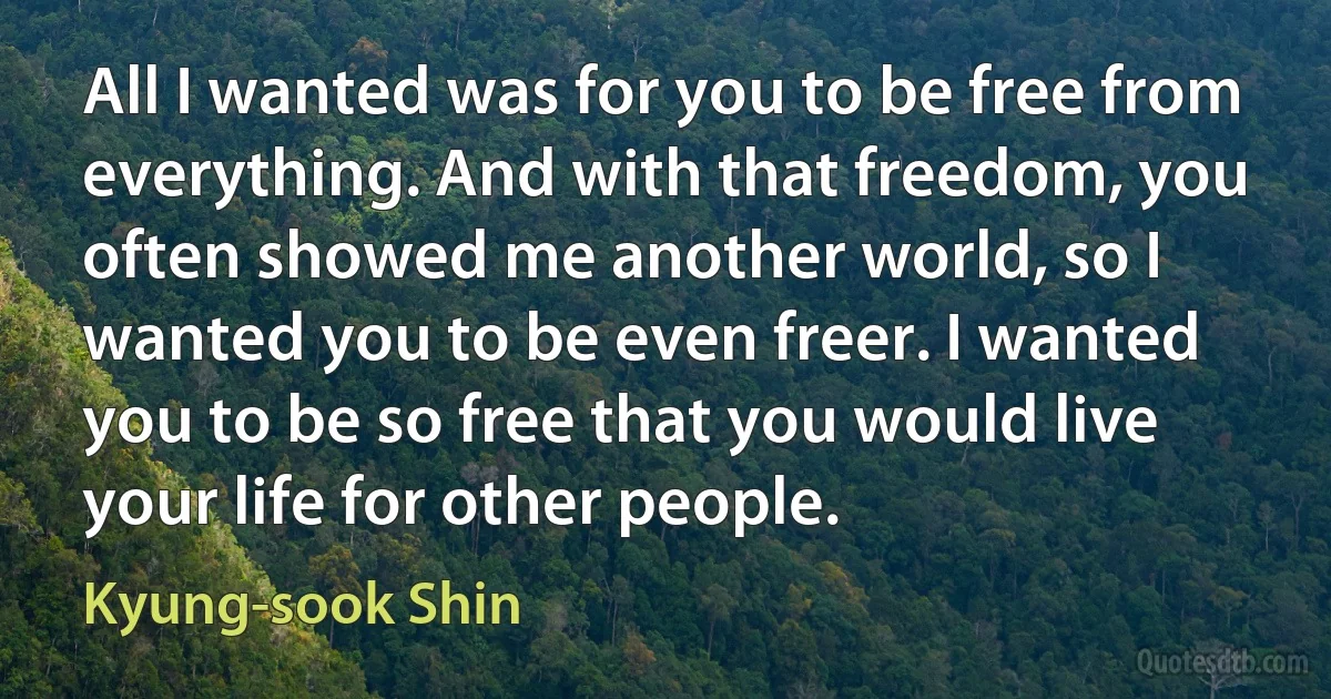 All I wanted was for you to be free from everything. And with that freedom, you often showed me another world, so I wanted you to be even freer. I wanted you to be so free that you would live your life for other people. (Kyung-sook Shin)