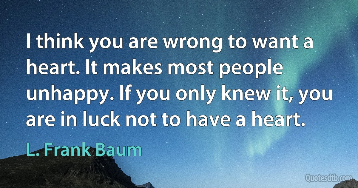 I think you are wrong to want a heart. It makes most people unhappy. If you only knew it, you are in luck not to have a heart. (L. Frank Baum)