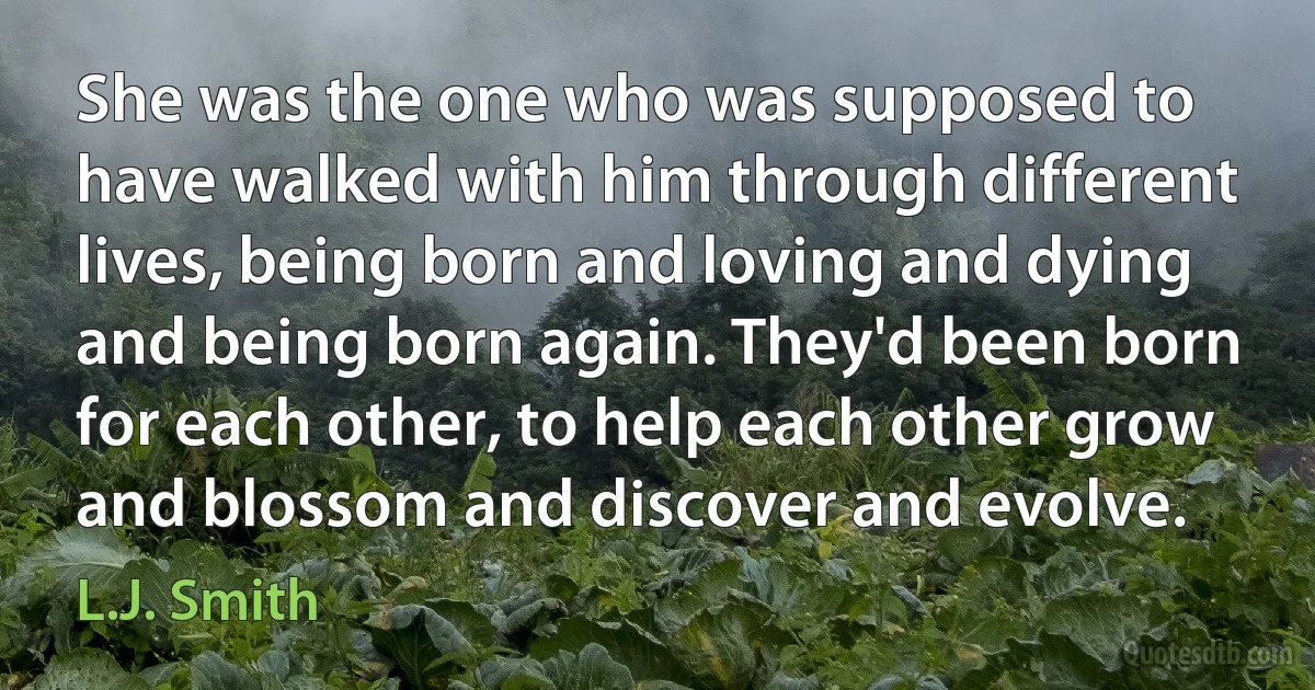 She was the one who was supposed to have walked with him through different lives, being born and loving and dying and being born again. They'd been born for each other, to help each other grow and blossom and discover and evolve. (L.J. Smith)