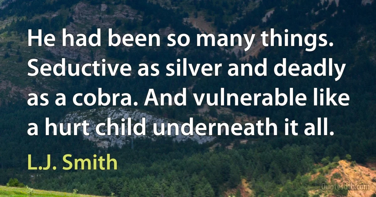 He had been so many things. Seductive as silver and deadly as a cobra. And vulnerable like a hurt child underneath it all. (L.J. Smith)