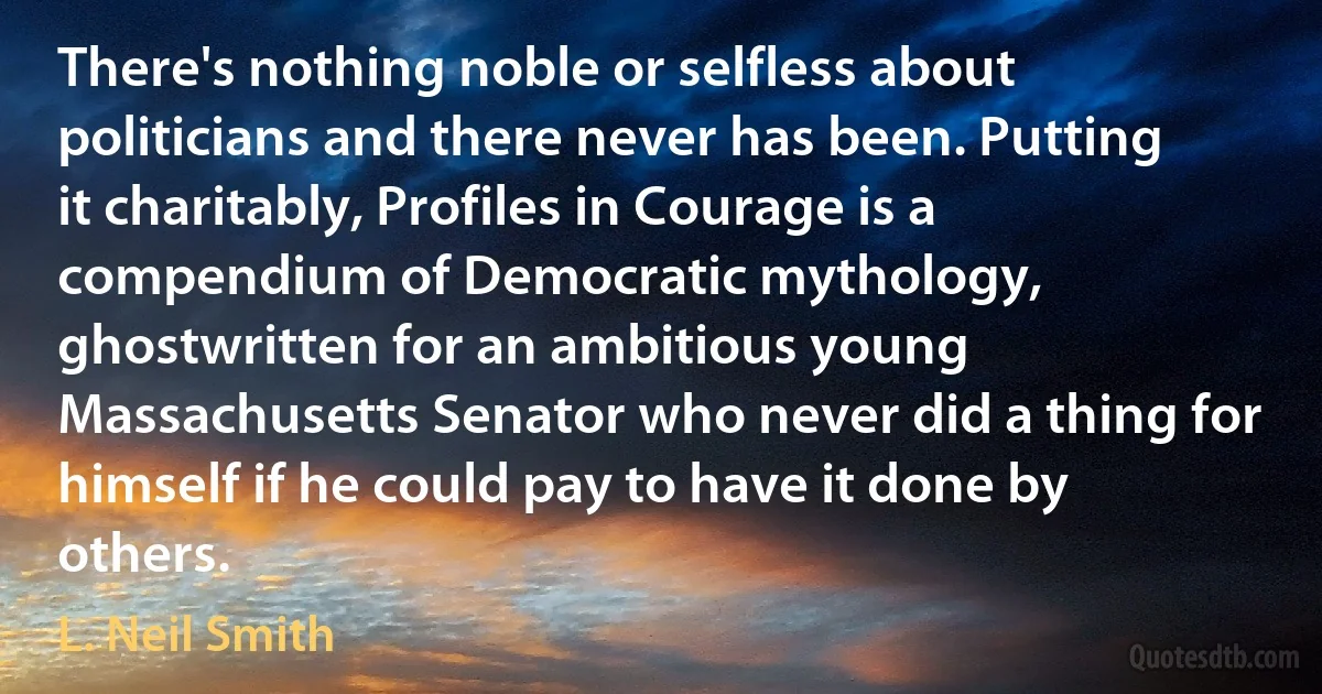 There's nothing noble or selfless about politicians and there never has been. Putting it charitably, Profiles in Courage is a compendium of Democratic mythology, ghostwritten for an ambitious young Massachusetts Senator who never did a thing for himself if he could pay to have it done by others. (L. Neil Smith)