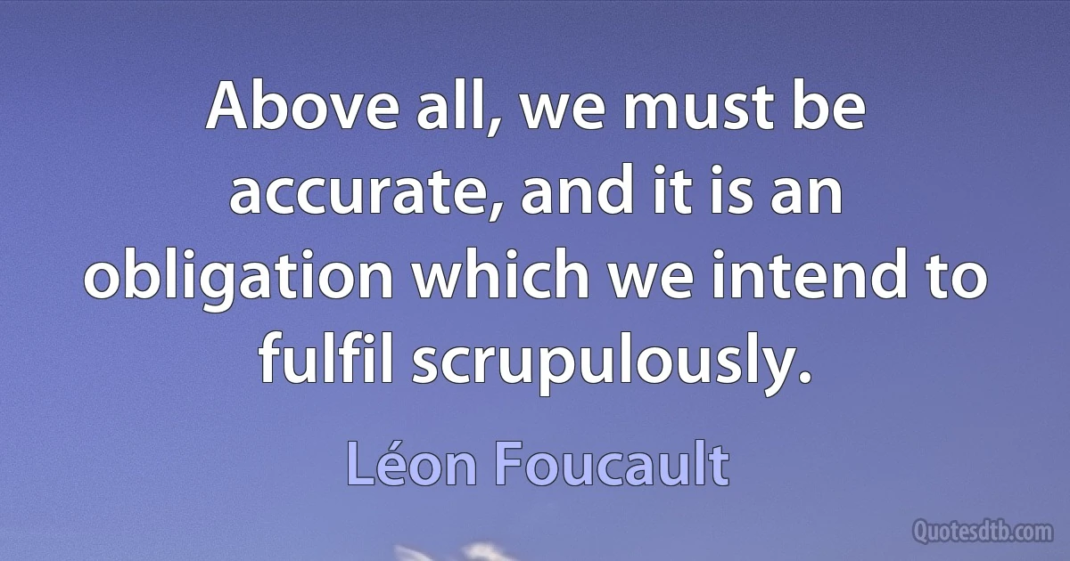 Above all, we must be accurate, and it is an obligation which we intend to fulfil scrupulously. (Léon Foucault)