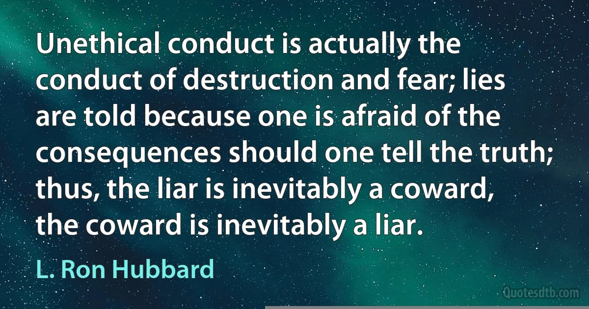 Unethical conduct is actually the conduct of destruction and fear; lies are told because one is afraid of the consequences should one tell the truth; thus, the liar is inevitably a coward, the coward is inevitably a liar. (L. Ron Hubbard)