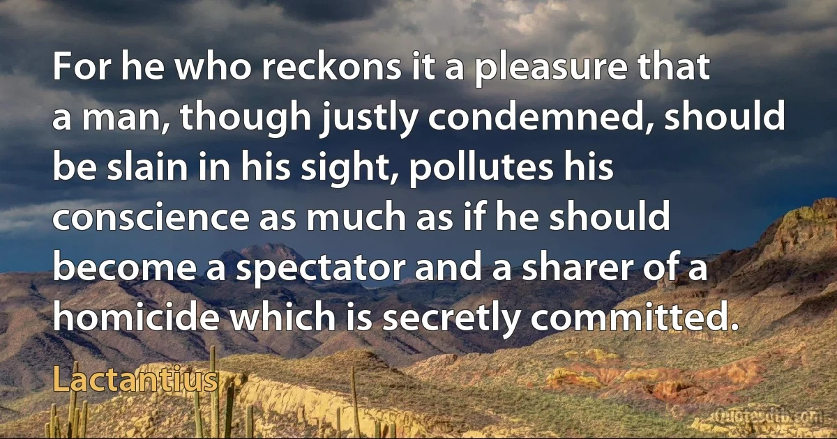 For he who reckons it a pleasure that a man, though justly condemned, should be slain in his sight, pollutes his conscience as much as if he should become a spectator and a sharer of a homicide which is secretly committed. (Lactantius)