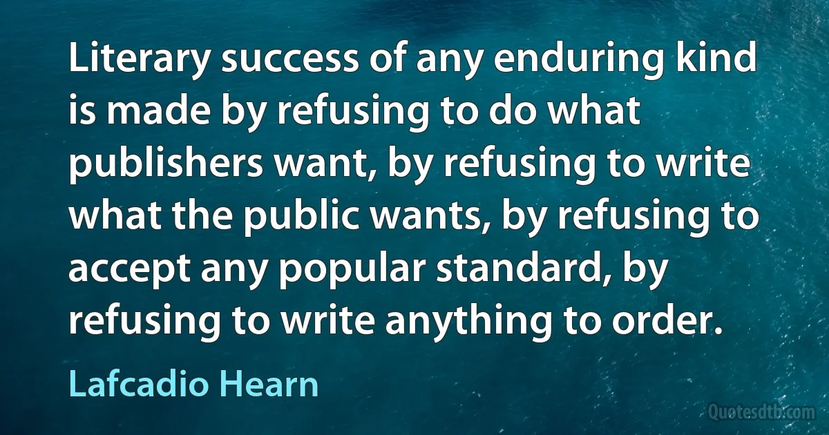 Literary success of any enduring kind is made by refusing to do what publishers want, by refusing to write what the public wants, by refusing to accept any popular standard, by refusing to write anything to order. (Lafcadio Hearn)